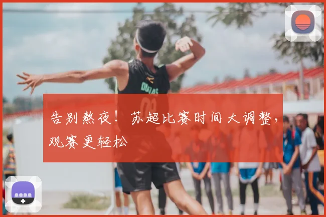 告别熬夜!苏超比赛时间大调整,观赛更轻松