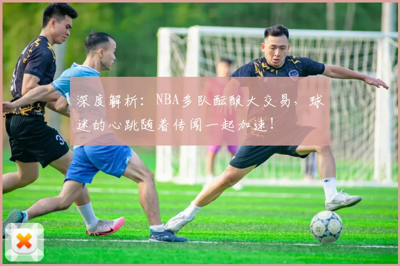 深度解析:NBA多队酝酿大交易,球迷的心跳随着传闻一起加速!