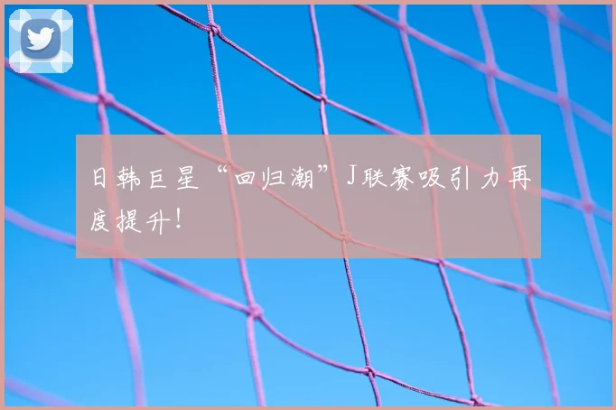日韩巨星“回归潮”J联赛吸引力再度提升!
